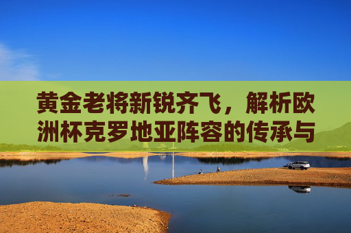 黄金老将新锐齐飞，解析欧洲杯克罗地亚阵容的传承与希望，克罗地亚欧洲杯，老将新锐齐飞，传承与希望同辉