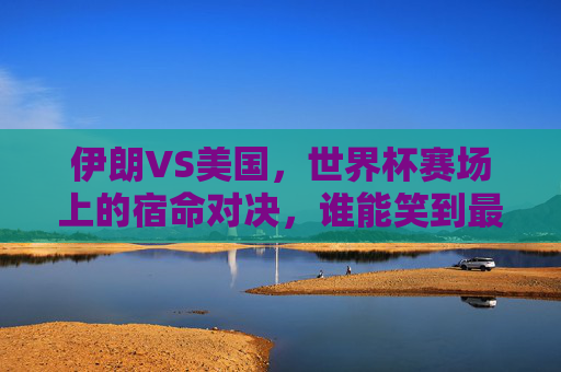 伊朗VS美国，世界杯赛场上的宿命对决，谁能笑到最后？伊朗美国世界杯宿命对决，谁能笑到最后？