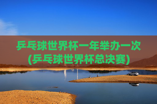 乒乓球世界杯一年举办一次(乒乓球世界杯总决赛)