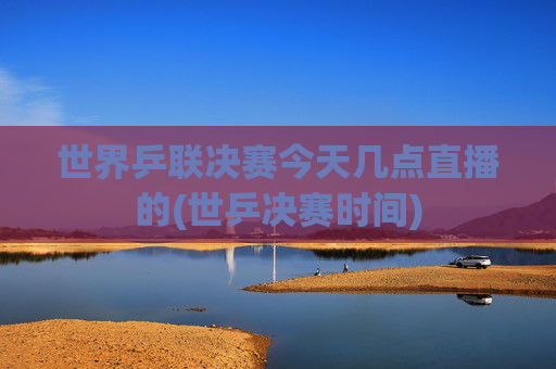 世界乒联决赛今天几点直播的(世乒决赛时间)