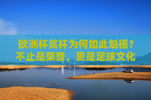 欧洲杯奖杯为何如此魁梧？不止是荣誉，更是足球文化的重量，欧洲杯奖杯的魁梧，足球文化的重量