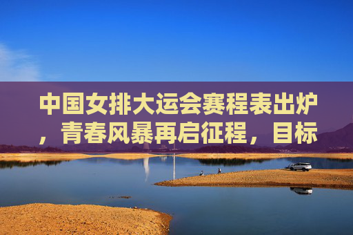中国女排大运会赛程表出炉,青春风暴再启征程,目标卫冕荣耀,中国女排大运会赛程出炉,青春征程剑指卫冕