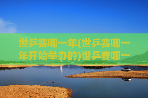 世乒赛哪一年(世乒赛哪一年开始举办的)世乒赛哪一年开始举办？