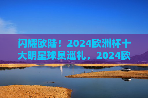 闪耀欧陆!2024欧洲杯十大明星球员巡礼,2024欧洲杯十大明星球员巡礼