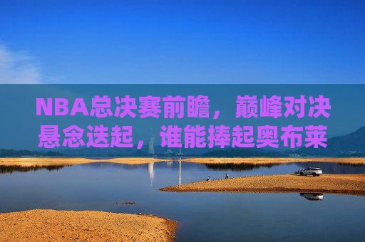NBA总决赛前瞻，巅峰对决悬念迭起，谁能捧起奥布莱恩杯？NBA总决赛前瞻，巅峰对决悬念迭起，谁能捧起奥布莱恩杯？