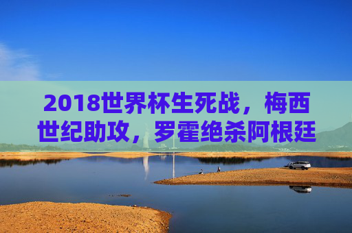 2018世界杯生死战，梅西世纪助攻，罗霍绝杀阿根廷险胜尼日利亚，2018世界杯生死战，梅西世纪助攻罗霍绝杀，阿根廷险胜尼日利亚