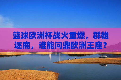 篮球欧洲杯战火重燃，群雄逐鹿，谁能问鼎欧洲王座？篮球欧洲杯战火重燃，群雄逐鹿问鼎欧洲王座