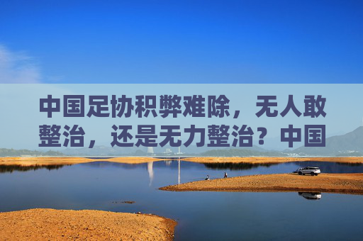 中国足协积弊难除,无人敢整治,还是无力整治?中国足协积弊难除,无人敢整治还是无力整治?