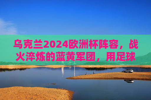 乌克兰2024欧洲杯阵容，战火淬炼的蓝黄军团，用足球书写不屈篇章，战火淬炼蓝黄军！乌克兰2024欧洲杯书写不屈篇章
