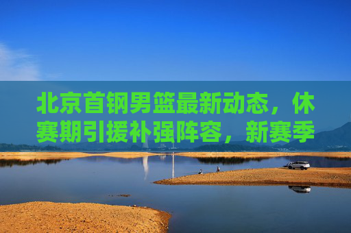 北京首钢男篮最新动态，休赛期引援补强阵容，新赛季剑指季后赛突破，北京首钢男篮休赛期引援补强 新赛季剑指季后赛突破