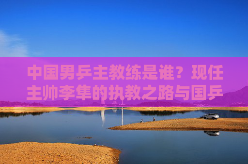 中国男乒主教练是谁？现任主帅李隼的执教之路与国乒荣耀，中国男乒主教练李隼，执教之路与国乒荣耀