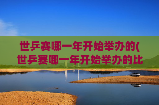 世乒赛哪一年开始举办的(世乒赛哪一年开始举办的比赛)