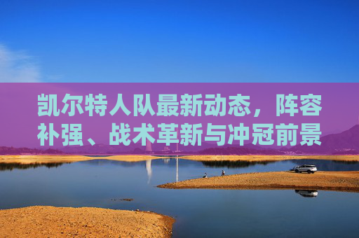凯尔特人队最新动态，阵容补强、战术革新与冲冠前景解析，凯尔特人队最新动态，阵容补强、战术革新与冲冠前景解析
