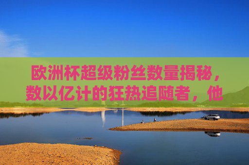 欧洲杯超级粉丝数量揭秘,数以亿计的狂热追随者,他们的热情如何点燃赛场?欧洲杯数亿粉丝狂热点燃赛场