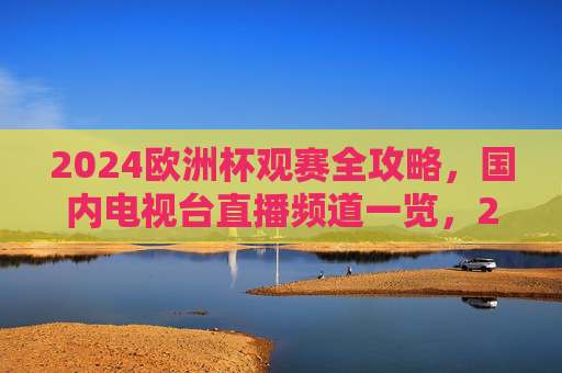 2024欧洲杯观赛全攻略，国内电视台直播频道一览，2024欧洲杯观赛全攻略，国内电视台直播频道一览