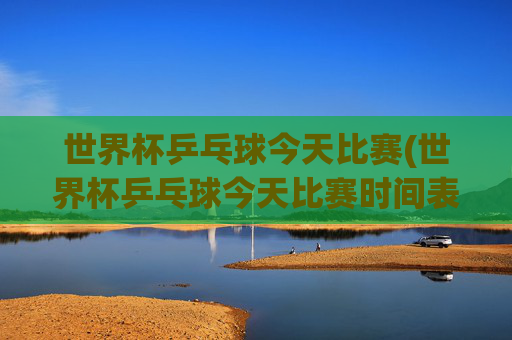 世界杯乒乓球今天比赛(世界杯乒乓球今天比赛时间表)