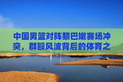中国男篮对阵黎巴嫩赛场冲突,群殴风波背后的体育之殇,中国男篮黎巴嫩赛场冲突,群殴风波背后的体育之殇