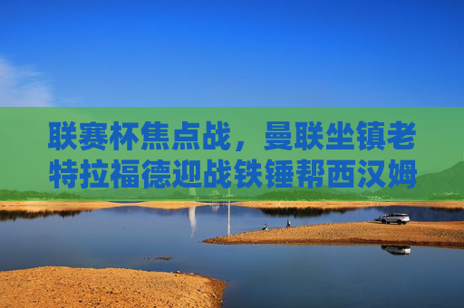 联赛杯焦点战,曼联坐镇老特拉福德迎战铁锤帮西汉姆联,红魔能否延续强势?联赛杯焦点战,曼联坐镇老特拉福德,红魔能否延续强势胜西汉姆?