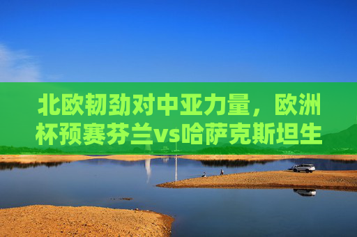 北欧韧劲对中亚力量，欧洲杯预赛芬兰vs哈萨克斯坦生死战前瞻，北欧韧劲VS中亚力量，欧洲杯芬兰vs哈萨克斯坦生死战前瞻