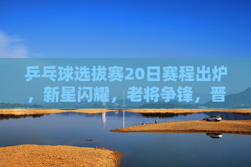 乒乓球选拔赛20日赛程出炉，新星闪耀，老将争锋，晋级之战即将打响，乒乓球选拔赛20日赛程出炉，新星闪耀老将争锋，晋级战打响