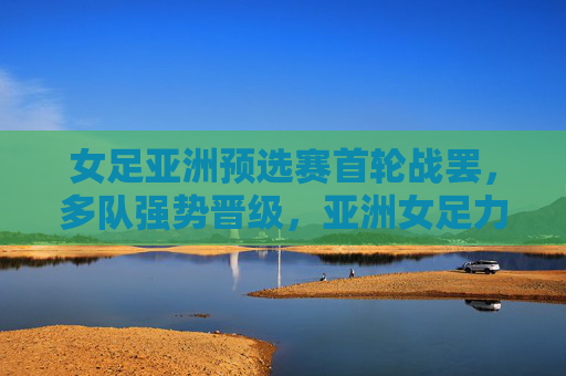 女足亚洲预选赛首轮战罢,多队强势晋级,亚洲女足力量再聚首