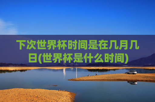 下次世界杯时间是在几月几日(世界杯是什么时间)