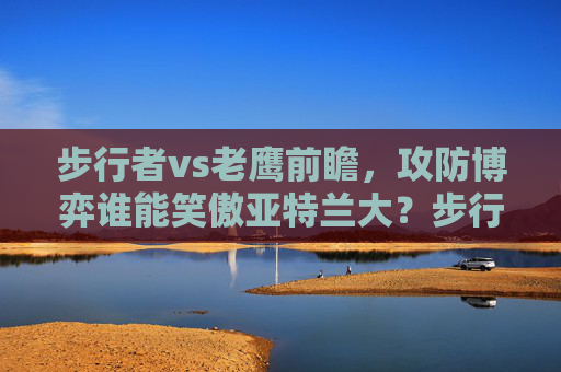 步行者vs老鹰前瞻，攻防博弈谁能笑傲亚特兰大？步行者vs老鹰前瞻，攻防博弈谁能笑傲亚特兰大？