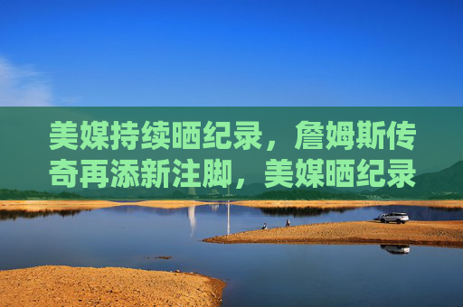 美媒持续晒纪录,詹姆斯传奇再添新注脚,美媒晒纪录,詹姆斯传奇再添新注脚