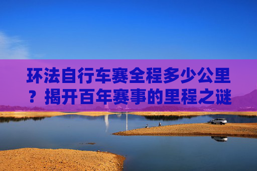 环法自行车赛全程多少公里?揭开百年赛事的里程之谜,环法自行车赛全程多少公里?百年赛事里程之谜