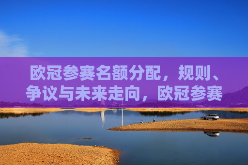 欧冠参赛名额分配,规则、争议与未来走向,欧冠参赛名额分配,规则、争议与未来走向