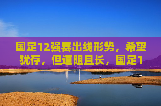 国足12强赛出线形势，希望犹存，但道阻且长，国足12强赛出线，希望犹存，道阻且长
