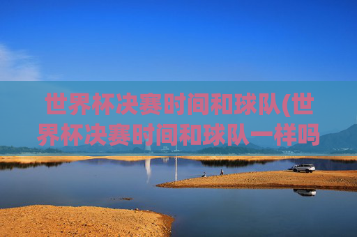 世界杯决赛时间和球队(世界杯决赛时间和球队一样吗)世界杯决赛时间与球队,并非同一回事