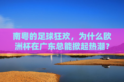 南粤的足球狂欢，为什么欧洲杯在广东总能掀起热潮？南粤欧洲杯热潮，一场全民足球狂欢