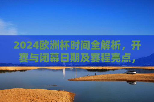 2024欧洲杯时间全解析,开赛与闭幕日期及赛程亮点,2024欧洲杯时间全解析,开赛闭幕日期与赛程亮点
