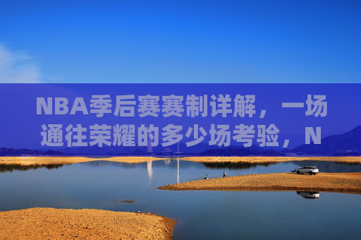 NBA季后赛赛制详解，一场通往荣耀的多少场考验，NBA季后赛赛制详解，荣耀之路的考验