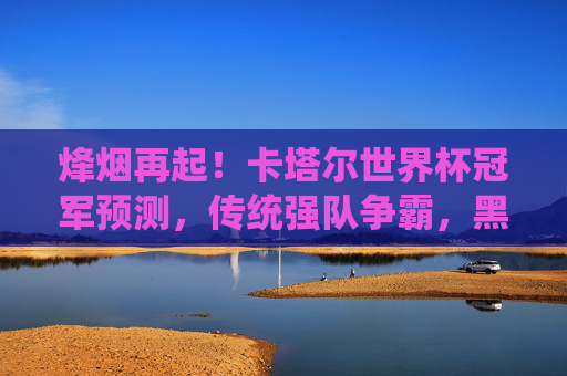 烽烟再起！卡塔尔世界杯冠军预测，传统强队争霸，黑马能否逆袭？烽烟再起！卡塔尔世界杯冠军预测，传统强队争霸，黑马逆袭悬念？