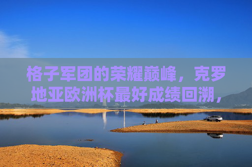 格子军团的荣耀巅峰,克罗地亚欧洲杯最好成绩回溯,格子军团欧洲杯荣耀巅峰,历史最佳成绩回溯