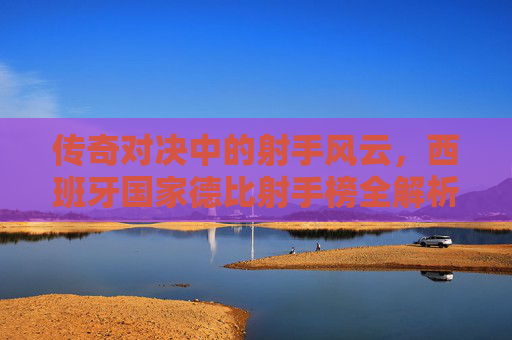 传奇对决中的射手风云，西班牙国家德比射手榜全解析，西班牙国家德比射手榜风云全解析