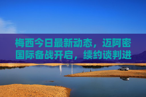 梅西今日最新动态，迈阿密国际备战开启，续约谈判进展引关注，国家队集训名单确认，梅西最新动态，迈阿密国际备战开启，续约谈判与国家队名单引关注