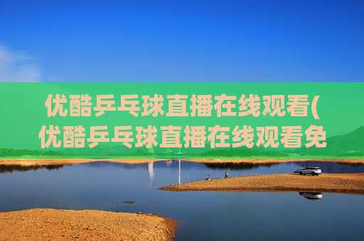 优酷乒乓球直播在线观看(优酷乒乓球直播在线观看免费)