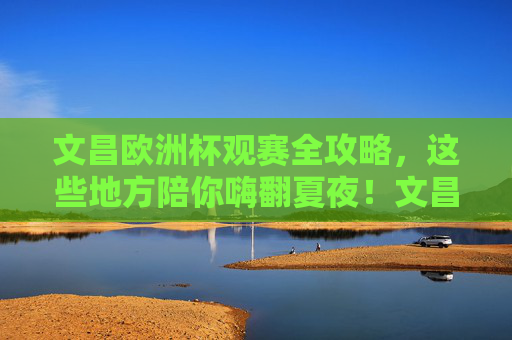 文昌欧洲杯观赛全攻略,这些地方陪你嗨翻夏夜!文昌欧洲杯观赛全攻略,夏夜嗨翻看球好去处!