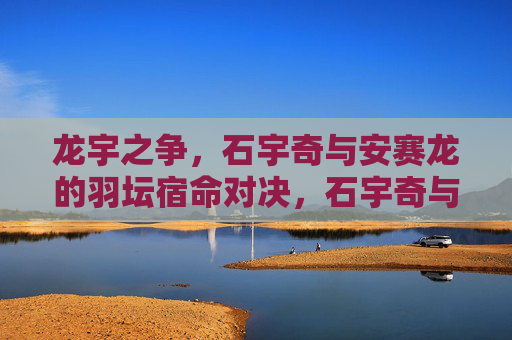 龙宇之争,石宇奇与安赛龙的羽坛宿命对决,石宇奇与安赛龙,羽坛宿命对决