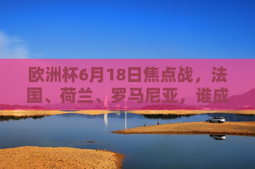 欧洲杯6月18日焦点战，法国、荷兰、罗马尼亚，谁成最大赢家？欧洲杯6月18日焦点战，法国荷兰罗马尼亚谁成最大赢家？