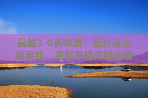 曼城3-0利物浦!蓝月亮主场奏凯,英超争标关键战展现统治级实力