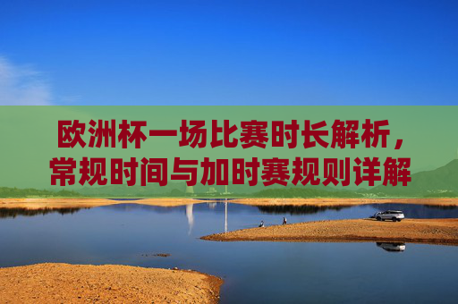 欧洲杯一场比赛时长解析,常规时间与加时赛规则详解,欧洲杯比赛常规时间与加时赛规则详解