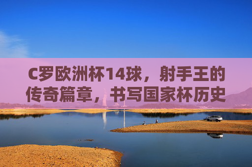 C罗欧洲杯14球,射手王的传奇篇章,书写国家杯历史,C罗欧洲杯14球,射手王传奇,书写国家杯历史