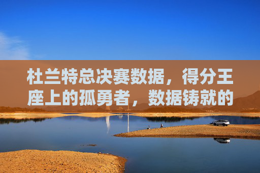 杜兰特总决赛数据,得分王座上的孤勇者,数据铸就的传奇,得分王座上的孤勇者,杜兰特总决赛数据铸就传奇