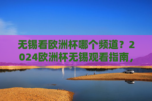 无锡看欧洲杯哪个频道？2024欧洲杯无锡观看指南，频道+直播平台全攻略，无锡2024欧洲杯观看指南，频道+直播平台全攻略