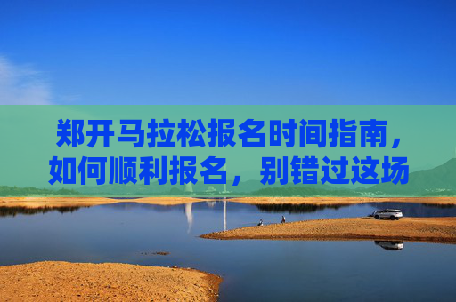 郑开马拉松报名时间指南,如何顺利报名,别错过这场春日奔跑!