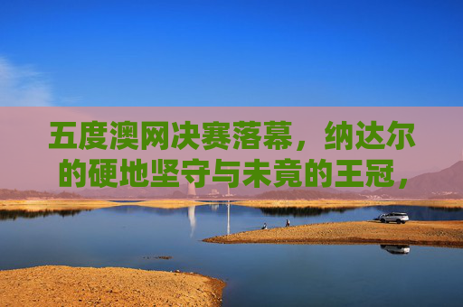 五度澳网决赛落幕,纳达尔的硬地坚守与未竟的王冠,纳达尔五度澳网硬地坚守 未竟王冠